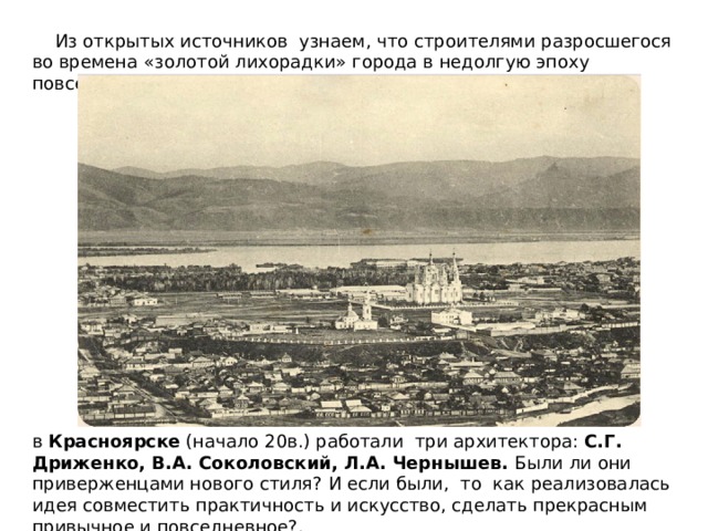  Из открытых источников узнаем, что строителями разросшегося во времена «золотой лихорадки» города в недолгую эпоху повсеместного торжества модерна в Красноярске (начало 20в.) работали три архитектора: С.Г. Дриженко, В.А. Соколовский, Л.А. Чернышев. Были ли они приверженцами нового стиля? И если были, то как реализовалась идея совместить практичность и искусство, сделать прекрасным привычное и повседневное?. 