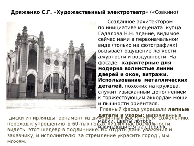 Дриженко С.Г. « Художественный электротеатр » («Совкино)  Созданное архитектором по инициативе мецената купца Гадалова Н.Н. здание, видимое сейчас нами в первоначальном виде (только на фотографиях) вызывает ощущение легкости, ажурности и воздушности. На фасаде характерные для модерна волнистые линии дверей и окон, витражи. Использование металлических деталей , похожих на кружева, служит изысканным дополнением к торжествующим аккордам мощи и пышности ориенталя.  Главный фасад украшали лепные детали и узоры: напряженные маски, цветы лотоса, извивающиеся на стеблях,  диски и гирлянды, орнамент из диковинных растений. К сожалению, переход к упрощению в 60-тых годах лишил нас возможности видеть этот шедевр в подлиннике. Но отдать дань уважения и заказчику, и исполнителю за стремление украсить город , мы можем. 