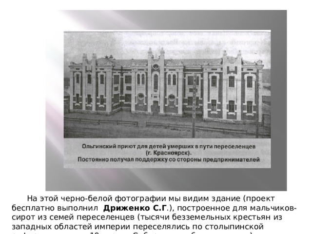  На этой черно-белой фотографии мы видим здание (проект бесплатно выполнил Дриженко С.Г .), построенное для мальчиков-сирот из семей переселенцев (тысячи безземельных крестьян из западных областей империи переселялись по столыпинской реформе в начале 19 века в Сибирь на свободные земли). 