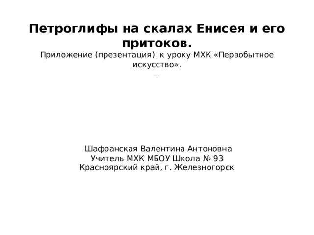 Петроглифы на скалах Енисея и его притоков. Приложение (презентация) к уроку МХК «Первобытное искусство». .  Шафранская Валентина Антоновна Учитель МХК МБОУ Школа № 93 Красноярский край, г. Железногорск 2021  