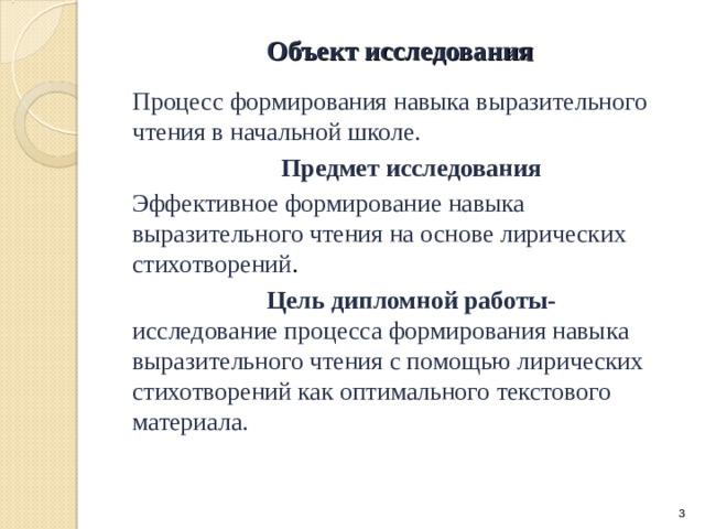 Объект исследования   Процесс формирования навыка выразительного чтения в начальной школе. Предмет исследования Эффективное формирование навыка выразительного чтения на основе лирических стихотворений . Цель дипломной работы- исследование процесса формирования навыка выразительного чтения с помощью лирических стихотворений как оптимального текстового материала.
