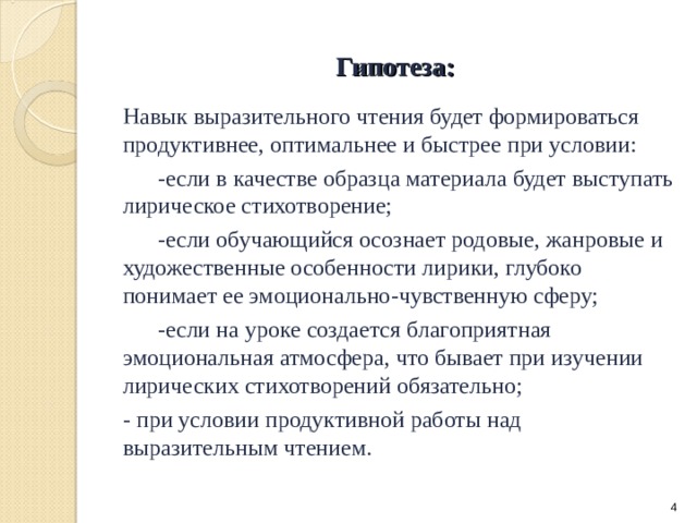 Гипотеза: Навык выразительного чтения будет формироваться продуктивнее, оптимальнее и быстрее при условии:  -если в качестве образца материала будет выступать лирическое стихотворение;  -если обучающийся осознает родовые, жанровые и художественные особенности лирики, глубоко понимает ее эмоционально-чувственную сферу;  -если на уроке создается благоприятная эмоциональная атмосфера, что бывает при изучении лирических стихотворений обязательно; - при условии продуктивной работы над выразительным чтением.