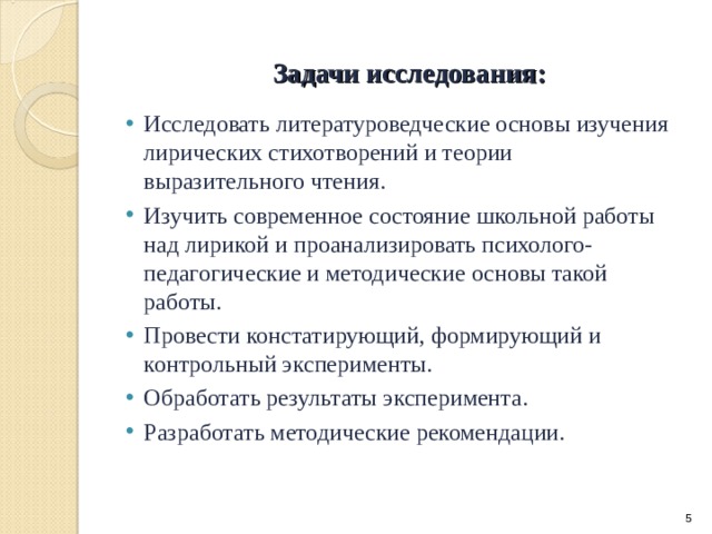 Задачи исследования: Исследовать литературоведческие основы изучения лирических стихотворений и теории выразительного чтения. Изучить современное состояние школьной работы над лирикой и проанализировать психолого-педагогические и методические основы такой работы. Провести констатирующий, формирующий и контрольный эксперименты. Обработать результаты эксперимента. Разработать методические рекомендации. Исследовать литературоведческие основы изучения лирических стихотворений и теории выразительного чтения. Изучить современное состояние школьной работы над лирикой и проанализировать психолого-педагогические и методические основы такой работы. Провести констатирующий, формирующий и контрольный эксперименты. Обработать результаты эксперимента. Разработать методические рекомендации.