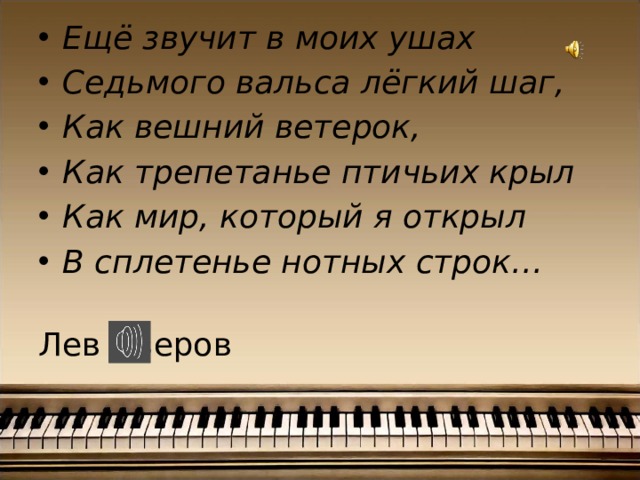 Ещё звучит в моих ушах Седьмого вальса лёгкий шаг, Как вешний ветерок, Как трепетанье птичьих крыл Как мир, который я открыл В сплетенье нотных строк…  Лев Озеров 