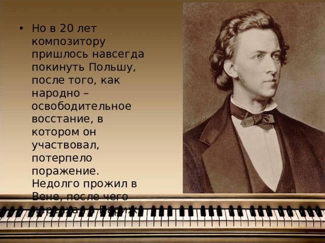 Но в 20 лет композитору пришлось навсегда покинуть Польшу, после того, как народно – освободительное восстание, в котором он участвовал, потерпело поражение. Недолго прожил в Вене, после чего переехал в Париж. 