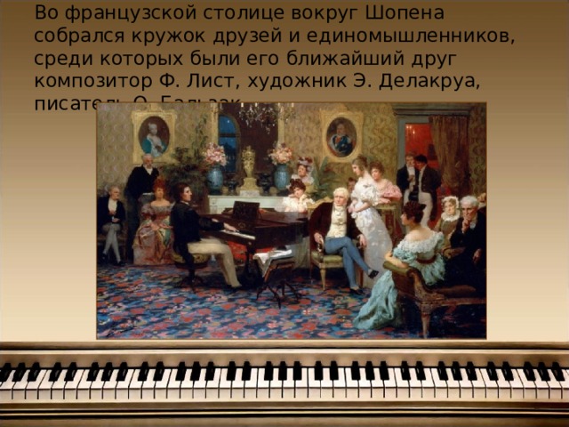 Во французской столице вокруг Шопена собрался кружок друзей и единомышленников, среди которых были его ближайший друг композитор Ф. Лист, художник Э. Делакруа, писатель О. Бальзак.   