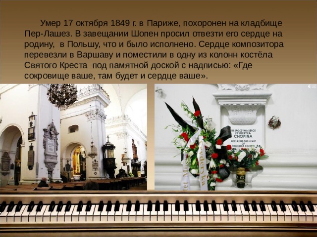 Умер 17 октября 1849 г. в Париже, похоронен на кладбище  Пер-Лашез. В завещании Шопен просил отвезти его сердце на родину, в Польшу, что и было исполнено. Сердце композитора перевезли в Варшаву и поместили в одну из колонн костёла Святого Креста под памятной доской с надписью: «Где сокровище ваше, там будет и сердце ваше».   