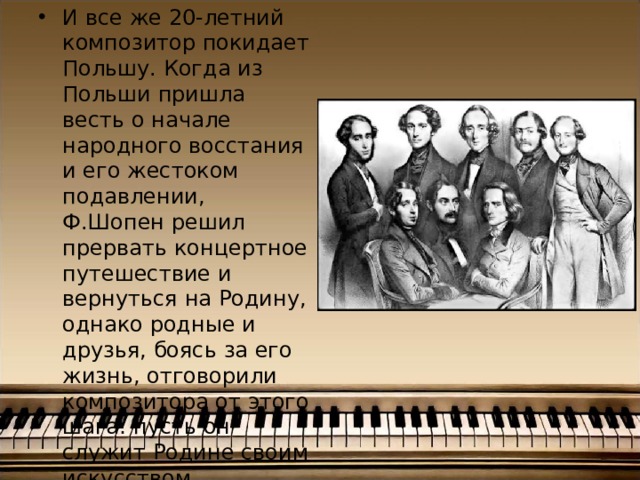 И все же 20-летний композитор покидает Польшу. Когда из Польши пришла весть о начале народного восстания и его жестоком подавлении, Ф.Шопен решил прервать концертное путешествие и вернуться на Родину, однако родные и друзья, боясь за его жизнь, отговорили композитора от этого шага: пусть он служит Родине своим искусством. 