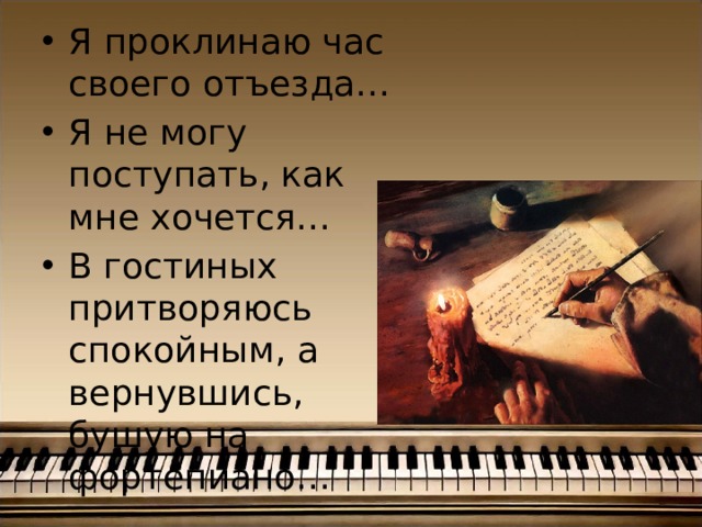 Я проклинаю час своего отъезда… Я не могу поступать, как мне хочется… В гостиных притворяюсь спокойным, а вернувшись, бушую на фортепиано… 