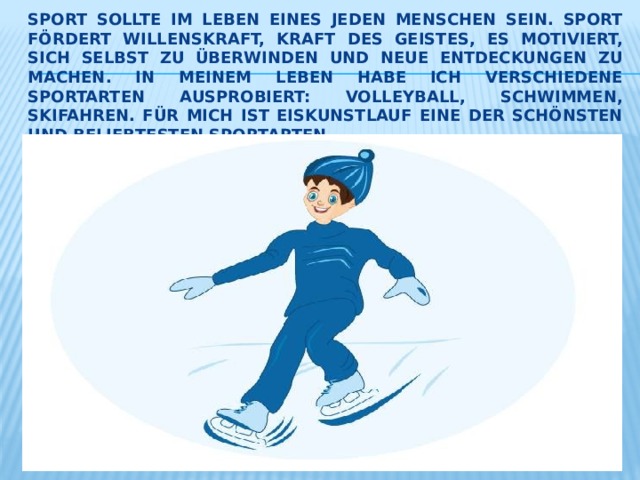 Sport sollte im Leben eines jeden Menschen sein. Sport fördert Willenskraft, Kraft des Geistes, es motiviert, sich selbst zu überwinden und neue Entdeckungen zu machen. In meinem Leben habe ich verschiedene Sportarten ausprobiert: Volleyball, schwimmen, Skifahren. Für mich ist Eiskunstlauf eine der schönsten und beliebtesten Sportarten. 