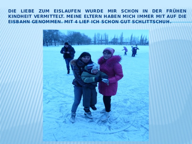 Die Liebe zum Eislaufen wurde mir schon in der frühen kindheit vermittelt. Meine Eltern haben mich immer mit auf die Eisbahn genommen. Mit 4 lief ich schon gut Schlittschuh. 