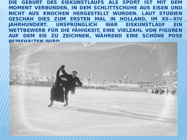 Die Geburt des Eiskunstlaufs als Sport ist mit dem Moment verbunden, in dem Schlittschuhe aus Eisen und nicht aus Knochen hergestellt wurden. Laut Studien geschah dies zum ersten mal in Holland, im XII—XIV Jahrhundert. Ursprünglich war Eiskunstlauf ein Wettbewerb für die Fähigkeit, eine Vielzahl von Figuren auf dem Eis zu zeichnen, während eine schöne pose beibehalten wird. 