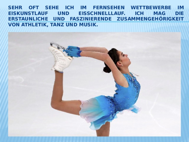 Sehr oft sehe ich im Fernsehen Wettbewerbe im Eiskunstlauf und Eisschnelllauf. Ich mag die Erstaunliche und faszinierende Zusammengehörigkeit von Athletik, Tanz und Musik. 