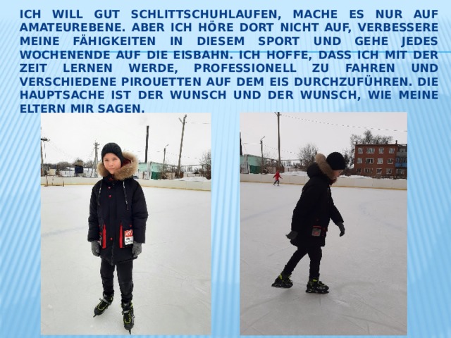 Ich will gut Schlittschuhlaufen, mache es nur auf Amateurebene. Aber ich höre dort nicht auf, verbessere meine Fähigkeiten in diesem Sport und gehe jedes Wochenende auf die Eisbahn. Ich hoffe, dass ich mit der Zeit lernen werde, Professionell zu fahren und verschiedene Pirouetten auf dem Eis durchzuführen. Die Hauptsache ist der Wunsch und der Wunsch, wie meine Eltern mir sagen. 
