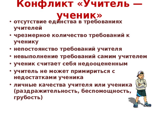 Конфликт «Учитель — ученик»   отсутствие единства в требованиях учителей чрезмерное количество требований к ученику непостоянство требований учителя невыполнение требований самим учителем ученик считает себя недооцененным   учитель не может примириться с недостатками ученика личные качества учителя или ученика (раздражительность, беспомощность, грубость) 
