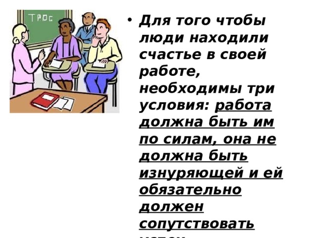 Для того чтобы люди находили счастье в своей работе, необходимы три условия: работа должна быть им по силам, она не должна быть изнуряющей и ей обязательно должен сопутствовать успех. Джон Рескин 