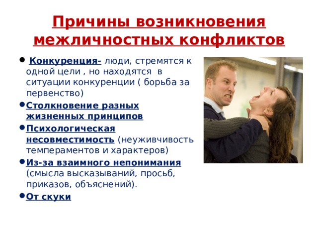 Причины возникновения межличностных конфликтов  Конкуренция-  люди, стремятся к одной цели , но находятся в ситуации конкуренции ( борьба за первенство) Столкновение разных жизненных принципов Психологическая несовместимость  (неуживчивость темпераментов и характеров) Из-за взаимного непонимания  (смысла высказываний, просьб, приказов, объяснений). От скуки 