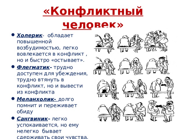 «Конфликтный человек» Холерик - обладает повышенной возбудимостью, легко вовлекается в конфликт , но и быстро «остывает». Флегматик - трудно доступен для убеждения, трудно втянуть в конфликт, но и вывести из конфликта Меланхолик- долго помнит и переживает обиду Сангвиник - легко успокаивается, но ему нелегко бывает сдерживать свои чувства, поэтому он нередко провоцирует начало конфликта 
