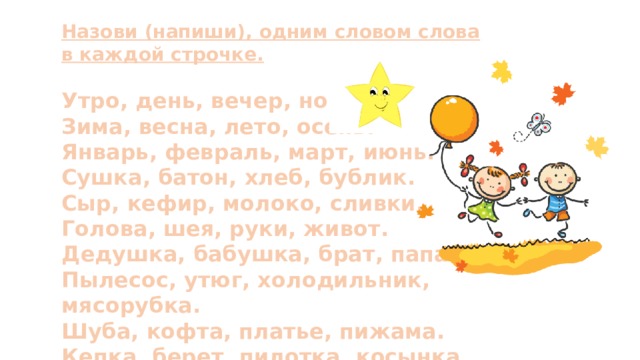 Назови (напиши), одним словом слова в каждой строчке.  Утро, день, вечер, ночь. Зима, весна, лето, осень. Январь, февраль, март, июнь. Сушка, батон, хлеб, бублик. Сыр, кефир, молоко, сливки. Голова, шея, руки, живот. Дедушка, бабушка, брат, папа. Пылесос, утюг, холодильник, мясорубка. Шуба, кофта, платье, пижама. Кепка, берет, пилотка, косынка. 
