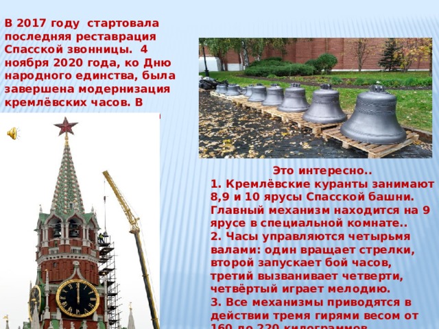 В 2017 году стартовала последняя реставрация Спасской звонницы. 4 ноября 2020 года, ко Дню народного единства, была завершена модернизация кремлёвских часов. В присутствии президента России В. В.Путина куранты играли Государственный гимн России. Это интересно.. 1. Кремлёвские куранты занимают 8,9 и 10 ярусы Спасской башни. Главный механизм находится на 9 ярусе в специальной комнате.. 2. Часы управляются четырьмя валами: один вращает стрелки, второй запускает бой часов, третий вызванивает четверти, четвёртый играет мелодию. 3. Все механизмы приводятся в действии тремя гирями весом от 160 до 220 килограммов. 4. Диаметр курантов 6 метров. В них легко бы мог проехать поезд метро. 