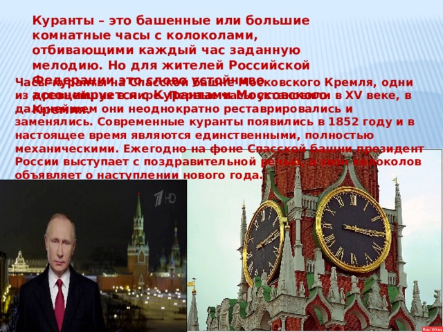 Куранты – это башенные или большие комнатные часы с колоколами, отбивающими каждый час заданную мелодию. Но для жителей Российской Федерации это слово устойчиво ассоциируется с Курантами Московского Кремля. Часы-куранты на Спасской башне Московского Кремля, одни из древнейших в мире. Первые часы установили в XV веке, в дальнейшем они неоднократно реставрировались и заменялись. Современные куранты появились в 1852 году и в настоящее время являются единственными, полностью механическими. Ежегодно на фоне Спасской башни президент России выступает с поздравительной речью, а звон колоколов объявляет о наступлении нового года.  