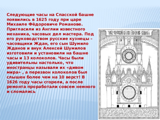 Следующие часы на Спасской башне появились в 1625 году при царе Михаиле Фёдоровиче Романове. Пригласили из Англии известного механика, часовых дел мастера. Под его руководством русские кузнецы – часовщики Ждан, его сын Шумило Жданов и внук Алексей Шумилов изготовили и установили на башне часы и 13 колоколов. Часы были удивительны настолько, что иностранцы называли их «дивом мира» , а перезвон колоколов был слышен более чем на 10 верст! В 1626 году часы сгорели, а после ремонта проработали совсем немного и сломались 