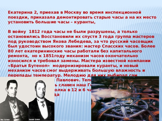 Екатерина 2, приехав в Москву во время инспекционной поездки, приказала демонтировать старые часы а на их место установить большие часы – куранты,  В войну 1812 года часы не были разрушены, а только остановились Восстановили их спустя 3 года группа мастеров под руководством Якова Лебедева, за что русский часовщик был удостоин высокого звания: мастер Спасских часов. Более 80 лет екатерининские часы работали без капитального ремонта, но к 1851году механизм часов окончательно износился и требовал замены. Мастера известной компании «Братья Бутеноп» модернизировали куранты, и новый механизм часов смог выдерживать большую влажность и перепады температур. Мелодию для них выбирал сам император Николай Павлович. Теперь в 3 и в 9 часов куранты отбивали гимн «коль славен наш Господь в Сионе» и марш Преображенского полка в 12 и 6 часов. Так продолжалось до революции 1917 года 