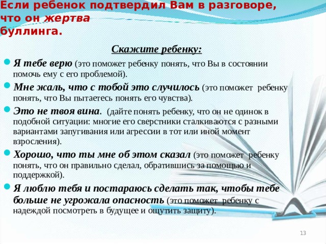 Если ребенок подтвердил Вам в разговоре, что он жертва буллинга.    Скажите  ребенку: Я тебе верю (это поможет ребенку понять, что Вы в состоянии помочь ему с его проблемой). Мне жаль, что с тобой это случилось (это поможет ребенку понять, что Вы пытаетесь понять его чувства). Это не твоя вина . (дайте понять ребенку, что он не одинок в подобной ситуации: многие его сверстники сталкиваются с разными вариантами запугивания или агрессии в тот или иной момент взросления). Хорошо, что ты мне об этом сказал  (это поможет ребенку понять, что он правильно сделал, обратившись за помощью и поддержкой). Я люблю тебя  и постараюсь сделать так, чтобы тебе больше не угрожала опасность (это поможет ребенку с надеждой посмотреть в будущее и ощутить защиту).  12  
