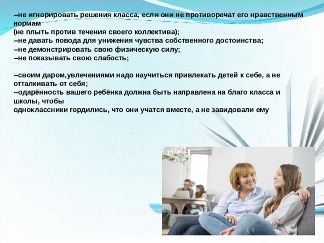 --не игнорировать решения класса, если они не противоречат его нравственным нормам (не плыть против течения своего коллектива); --не давать повода для унижения чувства собственного достоинства; --не демонстрировать свою физическую силу; --не показывать свою слабость;  --своим даром,увлечениями надо научиться привлекать детей к себе, а не отталкивать от себя; --одарённость вашего ребёнка должна быть направлена на благо класса и школы, чтобы одноклассники гордились, что они учатся вместе, а не завидовали ему 