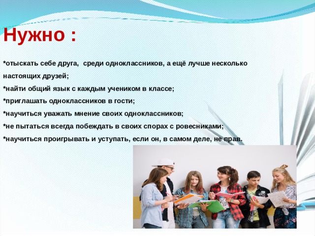 Нужно :  *отыскать себе друга,  среди одноклассников, а ещё лучше несколько  настоящих друзей; *найти общий язык с каждым учеником в классе; *приглашать одноклассников в гости; *научиться уважать мнение своих одноклассников; *не пытаться всегда побеждать в своих спорах с ровесниками; *научиться проигрывать и уступать, если он, в самом деле, не прав. 