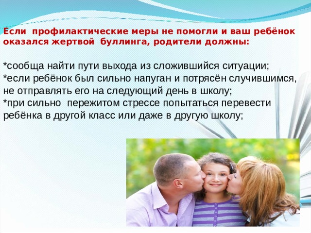 Если   профилактические меры не помогли и ваш ребёнок оказался жертвой   буллинга, родители должны:   *сообща найти пути выхода из сложившийся ситуации; *если ребёнок был сильно напуган и потрясён случившимся, не отправлять его на следующий день в школу; *при сильно  пережитом стрессе попытаться перевести ребёнка в другой класс или даже в другую школу; 