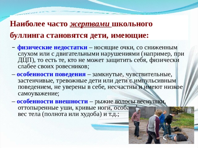 Наиболее часто жертвами школьного буллинга становятся дети, имеющие:  – физические недостатки  – носящие очки, со сниженным слухом или с двигательными нарушениями (например, при ДЦП), то есть те, кто не может защитить себя, физически слабее своих ровесников; – особенности поведения  – замкнутые, чувствительные, застенчивые, тревожные дети или дети с импульсивным поведением, не уверены в себе, несчастны и имеют низкое самоуважение; – особенности внешности  – рыжие волосы веснушки, оттопыренные уши, кривые ноги, особая форма головы, вес тела (полнота или худоба) и т.д.; 