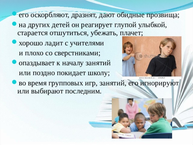 его оскорбляют, дразнят, дают обидные прозвища; на других детей он реагирует глупой улыбкой, старается отшутиться, убежать, плачет; хорошо ладит с учителями  и плохо со сверстниками; опаздывает к началу занятий  или поздно покидает школу; во время групповых игр, занятий, его игнорируют или выбирают последним.  