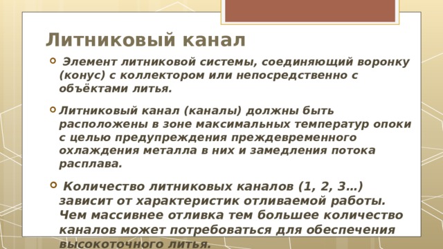 Литниковый канал     Элемент литниковой системы, соединяющий воронку (конус) с коллектором или непосредственно с объёктами литья.  Литниковый канал (каналы) должны быть расположены в зоне максимальных температур опоки с целью предупреждения преждевременного охлаждения металла в них и замедления потока расплава.  Количество литниковых каналов (1, 2, 3…) зависит от характеристик отливаемой работы. Чем массивнее отливка тем большее количество каналов может потребоваться для обеспечения высокоточного литья. 