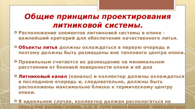Общие принципы проектирования литниковой системы. Расположение элементов литниковой системы в опоке - важнейший критерий для обеспечения качественного литья. Объекты литья  должны охлаждаться в первую очередь и поэтому должны быть размещены вне теплового центра опоки. Правильным считается их размещение на минимальном расстоянии от боковой поверхности опоки и её дна Литниковый канал (каналы) и коллектор должны охлаждаться в последнюю очередь и, следовательно, должны быть расположены максимально близко к термическому центру опоки. В идеальном случае, коллектор должен располагаться на середине высоты опоки, т.е. в зоне максимальной температуры (тепловой центр )  