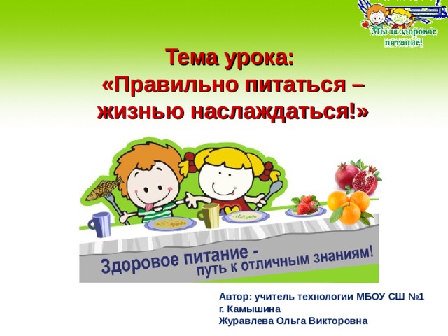 Тема урока:  «Правильно питаться – жизнью наслаждаться!» Автор: учитель технологии МБОУ СШ №1 г. Камышина Журавлева Ольга Викторовна  