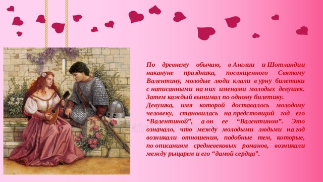 По древнему обычаю, в Англии и Шотландии накануне праздника, посвященного Святому Валентину, молодые люди клали в урну билетики с написанными на них именами молодых девушек. Затем каждый вынимал по одному билетику. Девушка, имя которой доставалось молодому человеку, становилась на предстоящий год его “Валентиной”, а он ее “Валентином”. Это означало, что между молодыми людьми на год возникали отношения, подобные тем, которые, по описаниям средневековых романов, возникали между рыцарем и его “дамой сердца”. 
