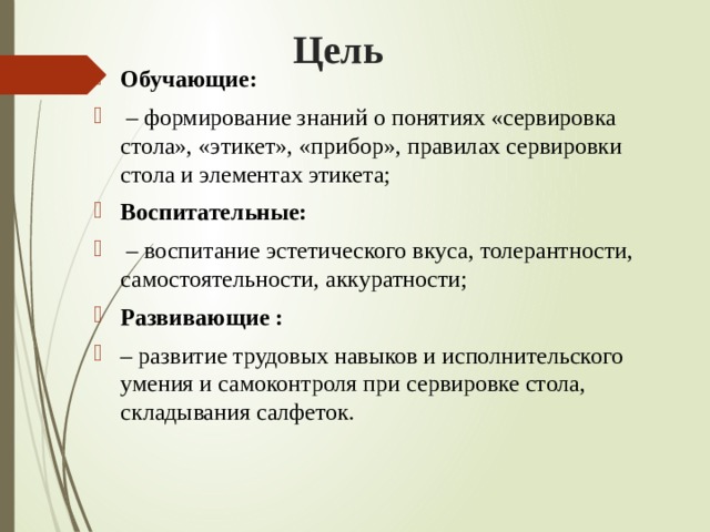 Цель Обучающие: – формирование знаний о понятиях «сервировка стола», «этикет», «прибор», правилах сервировки стола и элементах этикета; Воспитательные: – воспитание эстетического вкуса, толерантности, самостоятельности, аккуратности; Развивающие : – развитие трудовых навыков и исполнительского умения и самоконтроля при сервировке стола, складывания салфеток. 