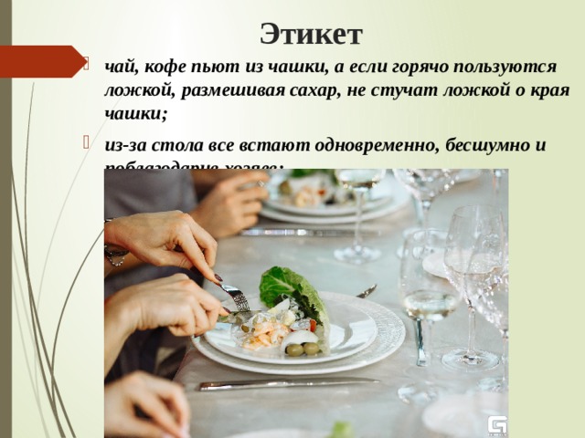 Этикет чай, кофе пьют из чашки, а если горячо пользуются ложкой, размешивая сахар, не стучат ложкой о края чашки; из-за стола все встают одновременно, бесшумно и поблагодарив хозяев;   