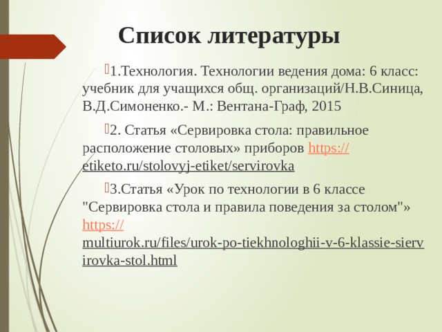 Список литературы 1.Технология. Технологии ведения дома: 6 класс: учебник для учащихся общ. организаций/Н.В.Синица, В.Д.Симоненко.- М.: Вентана-Граф, 2015 2. Статья «Сервировка стола: правильное расположение столовых» приборов https :// etiketo.ru/stolovyj-etiket/servirovka  3.Статья «Урок по технологии в 6 классе 