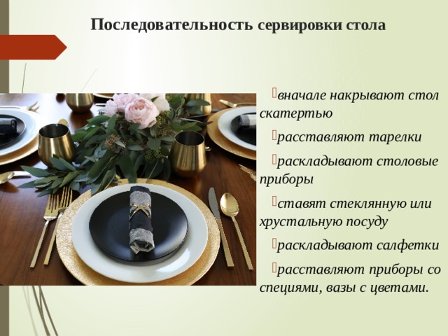 Последовательность сервировки стола  вначале накрывают стол скатертью расставляют тарелки раскладывают столовые приборы ставят стеклянную или хрустальную посуду раскладывают салфетки расставляют приборы со специями, вазы с цветами. 