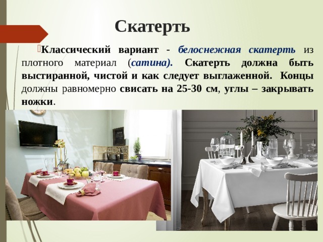 Скатерть Классический вариант - белоснежная скатерть из плотного материал ( сатина). Скатерть должна быть выстиранной, чистой и как следует выглаженной.  Концы должны равномерно свисать на 25-30 см , углы – закрывать ножки . 