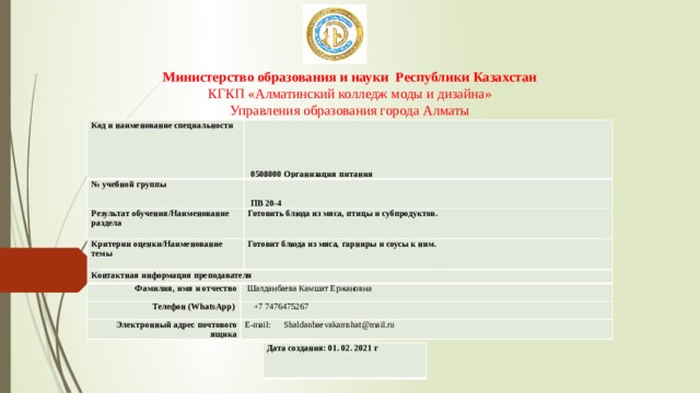 Министерство образования и науки Республики Казахстан  КГКП «Алматинский колледж моды и дизайна»  Управления образования города Алматы Код и наименование специальности   0508000 Организация питания № учебной группы   ПВ 20-4 Результат обучения/Наименование раздела Готовить блюда из мяса, птицы и субпродуктов. Критерии оценки/Наименование темы Готовит блюда из мяса, гарниры и соусы к ним. Контактная информация преподавателя Фамилия, имя и отчество Телефон (WhatsApp)   Шалданбаева Камшат Ержановна  +7 7476475267 Электронный адрес почтового ящика E-mail: Shaldanbaevakamshat@mail.ru Дата создания: 01. 02. 2021 г 