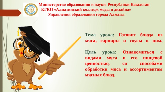 Министерство образования и науки Республики Казахстан КГКП «Алматинский колледж моды и дизайна» Управления образования города Алматы   Тема урока: Готовит блюда из мяса, гарниры и соусы к ним.   Цель урока: Ознакомиться с видами мяса и его пищевой ценностью, со способами обработки мяса и ассортиментом мясных блюд. 