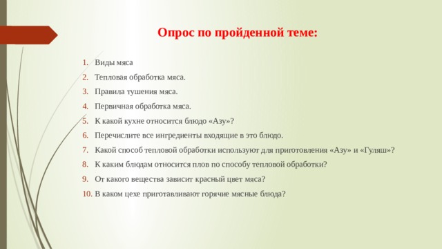Опрос по пройденной теме: Виды мяса Тепловая обработка мяса. Правила тушения мяса. Первичная обработка мяса. К какой кухне относится блюдо «Азу»? Перечислите все ингредиенты входящие в это блюдо. Какой способ тепловой обработки используют для приготовления «Азу» и «Гуляш»? К каким блюдам относится плов по способу тепловой обработки? От какого вещества зависит красный цвет мяса? В каком цехе приготавливают горячие мясные блюда? 