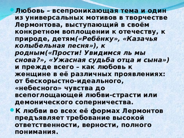 Любовь – всепроникающая тема и один из универсальных мотивов в творчестве Лермонтова, выступающий в своём конкретном воплощении к отечеству, к природе, детям («Ребёнку», «Казачья колыбельная песня»), к родным(«Прости! Увидимся ль мы снова?», «Ужасная судьба отца и сына») и прежде всего – как любовь к женщине в её различных проявлениях: от бескорыстно-идеального, «небесного» чувства до всепоглощающей любви-страсти или демонического соперничества. К любви во всех её формах Лермонтов предъявляет требование высокой ответственности, верности, полного понимания. 