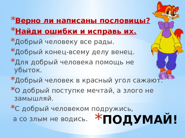 Верно ли написаны пословицы? Найди ошибки и исправь их. Добрый человеку все рады. Добрый конец-всему делу венец. Для добрый человека помощь не убыток. Добрый человек в красный угол сажают. О добрый поступке мечтай, а злого не замышляй. С добрый человеком подружись,  а со злым не водись. ПОДУМАЙ! 