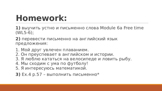 Homework: 1) выучить устно и письменно слова Module 6a Free time (WL5-6); 2) перевести письменно на английский язык предложения: 1. Мой друг увлечен плаванием.  2. Он преуспевает в английском и истории.  3. Я люблю кататься на велосипеде и ловить рыбу.  4. Мы сходим с ума по футболу!  5. Я интересуюсь математикой. 3) Ex.4 p.57 – выполнить письменно* 