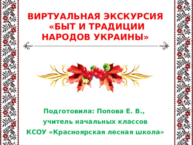 ВИРТУАЛЬНАЯ ЭКСКУРСИЯ  «БЫТ И ТРАДИЦИИ НАРОДОВ УКРАИНЫ» Подготовила: Попова Е. В., учитель начальных классов КСОУ «Красноярская лесная школа» 