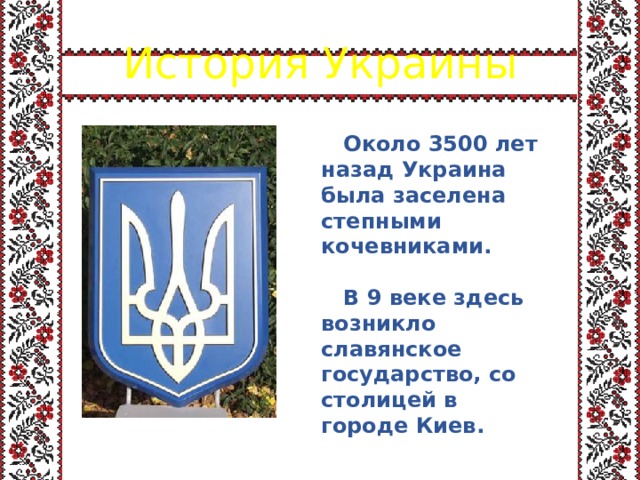 История Украины  Около 3500 лет назад Украина была заселена степными кочевниками.   В 9 веке здесь возникло славянское государство, со столицей в городе Киев. 